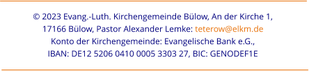 © 2023 Evang.-Luth. Kirchengemeinde Bülow, An der Kirche 1,  17166 Bülow, Pastor Alexander Lemke: teterow@elkm.de  Konto der Kirchengemeinde: Evangelische Bank e.G.,  IBAN: DE12 5206 0410 0005 3303 27, BIC: GENODEF1E