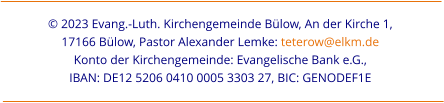 © 2023 Evang.-Luth. Kirchengemeinde Bülow, An der Kirche 1,  17166 Bülow, Pastor Alexander Lemke: teterow@elkm.de  Konto der Kirchengemeinde: Evangelische Bank e.G.,  IBAN: DE12 5206 0410 0005 3303 27, BIC: GENODEF1E