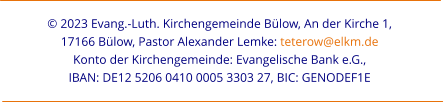 © 2023 Evang.-Luth. Kirchengemeinde Bülow, An der Kirche 1,  17166 Bülow, Pastor Alexander Lemke: teterow@elkm.de  Konto der Kirchengemeinde: Evangelische Bank e.G.,  IBAN: DE12 5206 0410 0005 3303 27, BIC: GENODEF1E